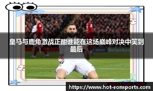 皇马与鹿角激战正酣谁能在这场巅峰对决中笑到最后